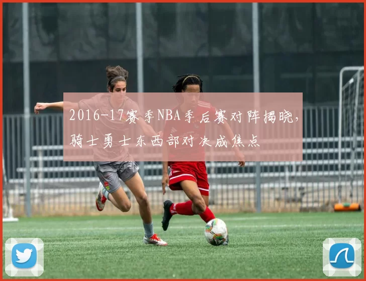 2016-17赛季NBA季后赛对阵揭晓，骑士勇士东西部对决成焦点