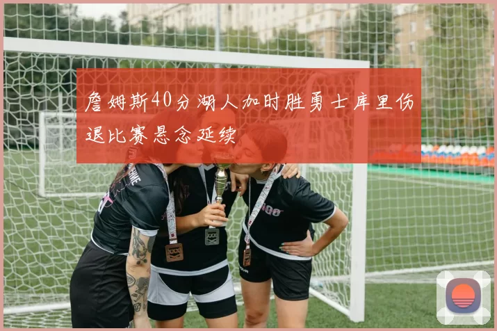 詹姆斯40分湖人加时胜勇士库里伤退比赛悬念延续