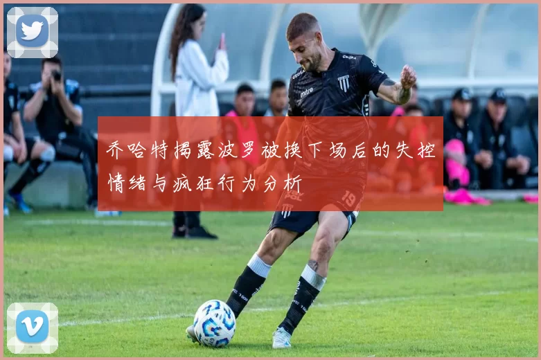 乔哈特揭露波罗被换下场后的失控情绪与疯狂行为分析
