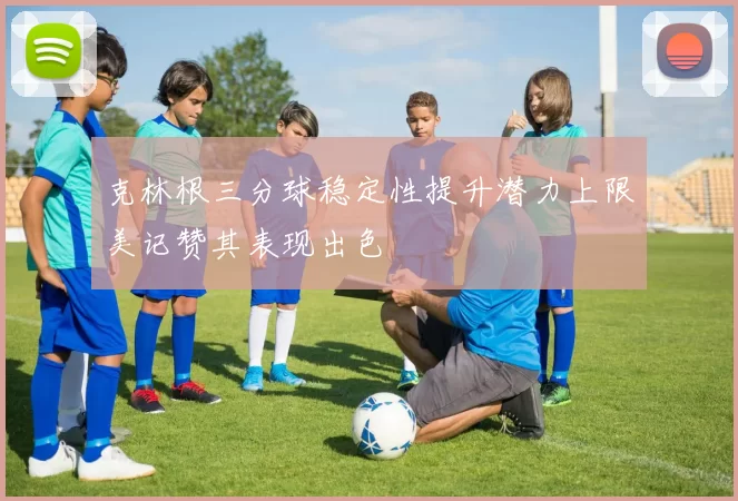克林根三分球稳定性提升潜力上限美记赞其表现出色