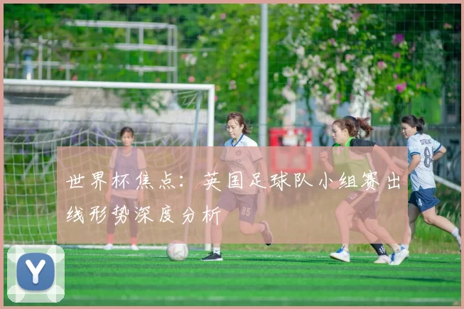 世界杯焦点:英国足球队小组赛出线形势深度分析