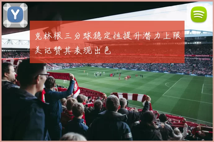 克林根三分球稳定性提升潜力上限美记赞其表现出色