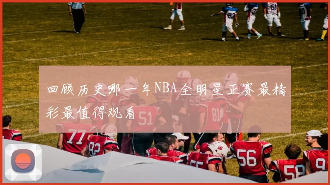 回顾历史哪一年NBA全明星正赛最精彩最值得观看