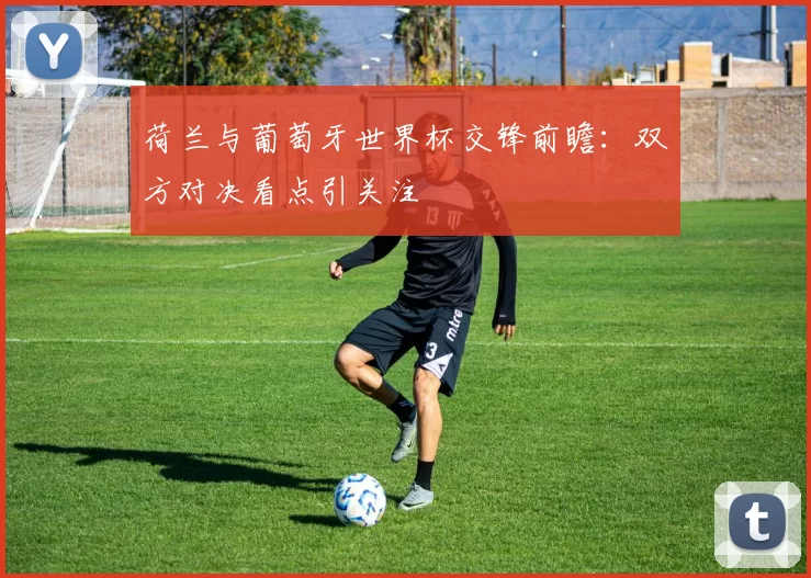 荷兰与葡萄牙世界杯交锋前瞻:双方对决看点引关注