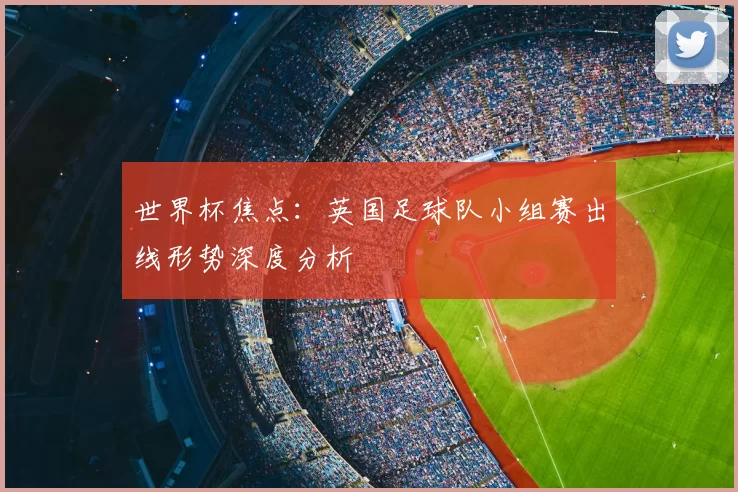 世界杯焦点:英国足球队小组赛出线形势深度分析