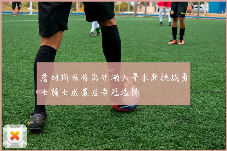 詹姆斯或将离开湖人寻求新挑战勇士骑士成最后争冠选择