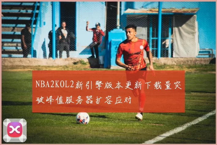 NBA2KOL2新引擎版本更新下载量突破峰值服务器扩容应对