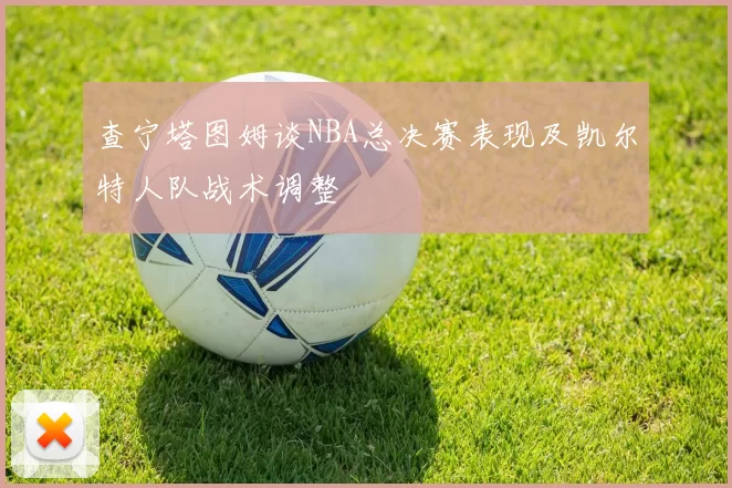 查宁塔图姆谈NBA总决赛表现及凯尔特人队战术调整