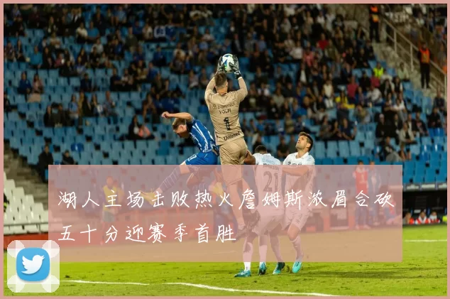 湖人主场击败热火詹姆斯浓眉合砍五十分迎赛季首胜