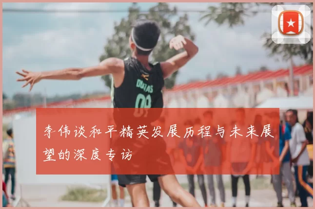 李伟谈和平精英发展历程与未来展望的深度专访