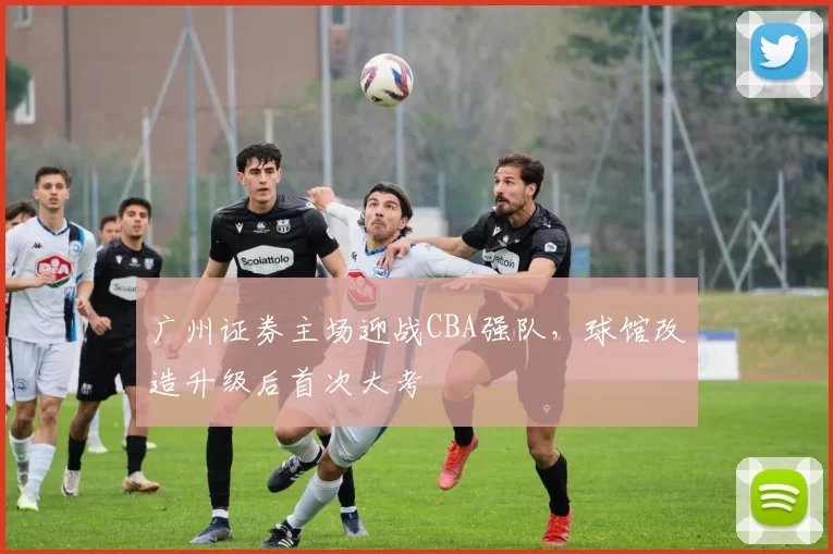 广州证券主场迎战CBA强队，球馆改造升级后首次大考