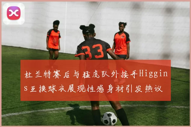 杜兰特赛后与猛虎队外接手Higgins互换球衣展现性感身材引发热议