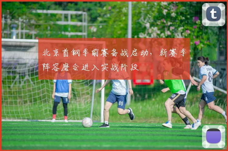 北京首钢季前赛备战启动，新赛季阵容磨合进入实战阶段