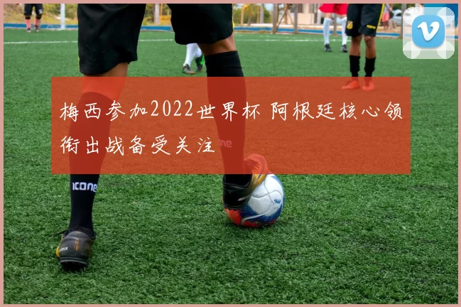 梅西参加2022世界杯 阿根廷核心领衔出战备受关注