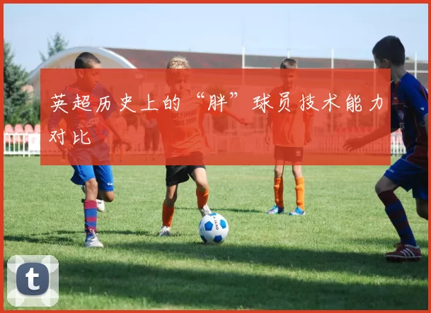 英超历史上的“胖”球员技术能力对比