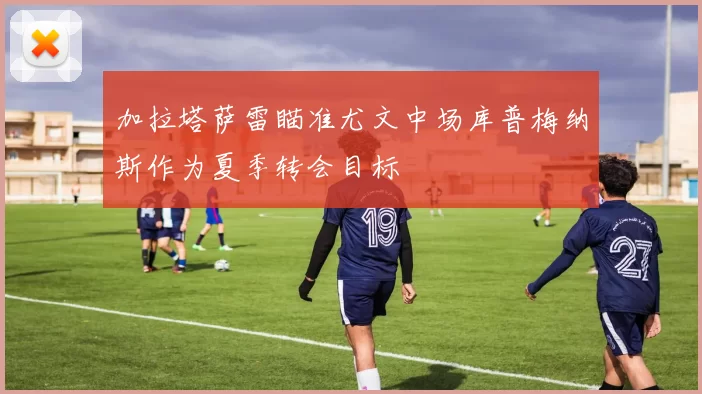 加拉塔萨雷瞄准尤文中场库普梅纳斯作为夏季转会目标